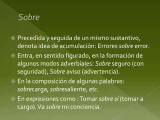 Precedida y seguida de un mismo sustantivo,
denota idea de acumulación: Errores sobre error.
 Entra, en sentido figurado, en la formación de
algunos modos adverbiales: Sobre seguro (con
seguridad), Sobre aviso (advertencia).
 En la composición de algunas palabras:
sobrecarga, sobresaliente, etc.
 En expresiones como : Tomar sobre sí (tomar a
cargo). Va sobre mi conciencia.


 