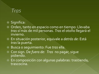 







Significa:
Orden, tanto en espacio como en tiempo: Llevaba
tras sí más de mil personas. Tras el otoño llegará el
invierno.
En situación posterior, equivale a detrás de: Está
tras la puerta.
Busca o seguimiento: Fue tras ella.
Con sign. De fuera de: Tras no pagar, sigue
pidiendo.
En composición con algunas palabras: trastienda,
trascocina.

 