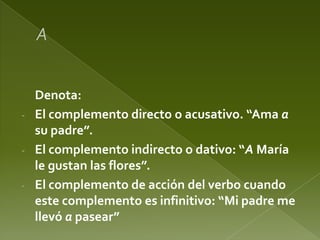 Denota:
- El complemento directo o acusativo. “Ama a
su padre”.
- El complemento indirecto o dativo: “A María
le gustan las flores”.
- El complemento de acción del verbo cuando
este complemento es infinitivo: “Mi padre me
llevó a pasear”

 