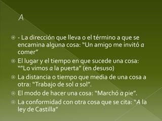 - La dirección que lleva o el término a que se
encamina alguna cosa: “Un amigo me invitó a
comer”
 El lugar y el tiempo en que sucede una cosa:
“”Lo vimos a la puerta” (en desuso)
 La distancia o tiempo que media de una cosa a
otra: “Trabajo de sol a sol”.
 El modo de hacer una cosa: “Marchó a pie”.
 La conformidad con otra cosa que se cita: “A la
ley de Castilla”


 