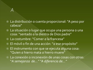 






La distribución o cuenta proporcional: “A peso por
cabeza”
La situación o lugar que ocupa una persona o una
cosa: “sentado a la diestra de Dios padre”
La costumbre: “Comer a la francesa”
El móvil o fin de una acción: “a ese propósito”
El instrumento con que se ejecuta alguna cosa:
“Quien a hierro mata a hierro muere”
La conexión o inconexión de unas cosas con otras:
“A semejanza de…” “A diferencia de…”

 