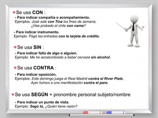 Se usa CON :
- Para indicar compañía o acompañamiento.
Ejemplos: José sale con Tina los fines de semana;
¿Has probado el chile con carne?
- Para indicar instrumento.
Ejemplo: Pagó las entradas con la tarjeta de crédito.
Se usa SIN :
- Para indicar falta de algo o alguien.
Ejemplo: Me he acostumbrado a beber cerveza sin alcohol.
Se usa CONTRA :
- Para indicar oposición.
Ejemplos: Este domingo juega el Real Madrid contra el River Plate.
Ayer fuimos a una manifestación contra el paro.
Se usa SEGÚN + pronombre personal subjeto/nombre
- Para indicar un punto de vista.
Ejemplo: Segú tú, ¿Quién tiene razón?
 