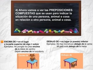 4) Ahora vamos a ver las PREPOSICIONES
COMPUESTAS que se usan para indicar la
situación de una persona, animal o cosa
en relación a otra persona, animal o cosa.
ENCIMA DE = en el lugar
o la parte superior de algo = sobre
Ejemplos: No pongas los pies encima
de la mesa de centro;
Déjalo encima de mi escritorio.
DEBAJO DE = en lugar (o puesto) inferior
Ejemplos: No hay monstruos debajo de la cama;
Mi gato está debajo de la mesa.
 