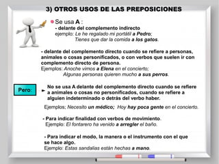 3) OTROS USOS DE LAS PREPOSICIONES
3) OTROS USOS DE LAS PREPOSICIONES
Se usa A :
- delante del complemento indirecto
ejemplo: Le he regalado mi portátil a Pedro;
Tienes que dar la comida a los gatos.
- delante del complemento directo cuando se refiere a personas,
animales o cosas personificados, o con verbos que suelen ir con
complemento directo de persona.
Ejemplos: Anoche vimos a Elena en el concierto;
Algunas personas quieren mucho a sus perros.
Pero:
No se usa A delante del complemento directo cuando se refiere
a animales o cosas no personificados, cuando se refiere a
alguien indeterminado o detrás del verbo haber.
- Para indicar finalidad con verbos de movimiento.
Ejemplo: El fontarero ha venido a arregler el baño.
- Para indicar el modo, la manera o el instrumento con el que
se hace algo.
Ejemplo: Estas sandalias están hechas a mano.
Ejemplos; Necesito un médico; Hoy hay poca gente en el concierto.
 