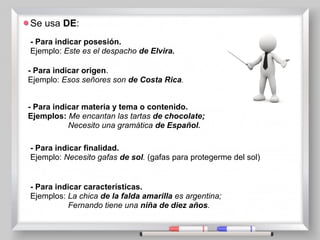 Se usa DE:
- Para indicar posesión.
Ejemplo: Este es el despacho de Elvira.
- Para indicar origen.
Ejemplo: Esos señores son de Costa Rica.
- Para indicar materia y tema o contenido.
Ejemplos: Me encantan las tartas de chocolate;
Necesito una gramática de Español.
- Para indicar finalidad.
Ejemplo: Necesito gafas de sol. (gafas para protegerme del sol)
- Para indicar características.
Ejemplos: La chica de la falda amarilla es argentina;
Fernando tiene una niña de diez años.
 