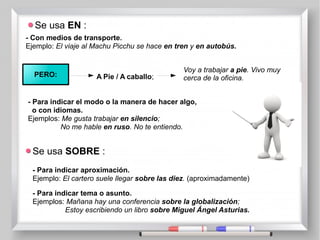 Se usa EN :
- Con medios de transporte.
Ejemplo: El viaje al Machu Picchu se hace en tren y en autobús.
PERO: A Pie / A caballo;
Voy a trabajar a pie. Vivo muy
cerca de la oficina.
- Para indicar el modo o la manera de hacer algo,
o con idiomas.
Ejemplos: Me gusta trabajar en silencio;
No me hable en ruso. No te entiendo.
Se usa SOBRE :
- Para indicar aproximación.
Ejemplo: El cartero suele llegar sobre las diez. (aproximadamente)
- Para indicar tema o asunto.
Ejemplos: Mañana hay una conferencia sobre la globalización;
Estoy escribiendo un libro sobre Miguel Ángel Asturias.
 