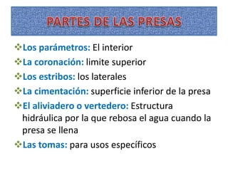 Los parámetros: El interior
La coronación: limite superior
Los estribos: los laterales
La cimentación: superficie inferior de la presa
El aliviadero o vertedero: Estructura
hidráulica por la que rebosa el agua cuando la
presa se llena
Las tomas: para usos específicos
 