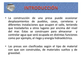 • La construcción de una presa puede ocasionar
desplazamientos de pueblos, casas, carreteras y
diferentes instalaciones que ocupen el valle, teniendo
que trasladarlos a otros lugares por encima del nivel
del mar. Estas se construyen para almacenar y
controlar agua que será ocupada en distintas funciones
como por ejemplo, el riego y energía hidroeléctrica.
• Las presas son clasificadas según el tipo de material
con que son construidas, de materiales sueltos y de
gravedad.
 