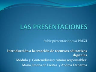 Subir presentaciones a PREZI

Introducción a la creación de recursos educativos
                                           digitales
     Módulo 3: Contenidistas y tutoras responsables:
        María Jimena de Freitas y Andrea Etchartea
 