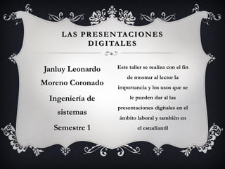 Janluy Leonardo
Moreno Coronado
Ingeniería de
sistemas
Semestre 1
LAS PRESENTACIONES
DIGITALES
Este taller se realiza con el fin
de mostrar al lector la
importancia y los usos que se
le pueden dar al las
presentaciones digitales en el
ámbito laboral y también en
el estudiantil
 