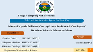 College of computing And Informatics
Presented by
1.Medina Bedru … HRU/M/170760|12
2.Haymanot Birhanu ..HRU/M/171055|12
3.Birtukan Desalegn…HRU/M/170693|12
Irandufa I.(MSC)
Submitted in partial fulfillment of the requirement for the award of the degree of
Bachelor of Science in Information Science
july- 2023
Department Of Information Science
1
Title:Land Administration System For Harar City
 