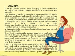 • CESANTIAS:
El trabajador tiene derecho a que se le pague un salario mensual
por cada año de trabajo o proporcionalmente a la fracción de año
trabajado.
Para liquidar el auxilio de cesantía se toma como base el último
salario mensual devengado por el trabajador, siempre que no haya
tenido variación en los tres (3) últimos meses. En el caso contrario y
en el de los salarios variables, se tomará como base el promedio de
lo devengado en el último año de servicios o en todo el tiempo
servido si fuere menor de un año.
En este caso también se tiene en cuenta el auxilio de transporte
como base para el caculo de las cesantías.
La liquidación de las cesantías se hará el ultimo día de cada año o al
finalizar el contrato.
El auxilio de cesantías debe ser consignado por el empleador antes
del 15 de febrero del siguiente año en una cuenta individual de
cada trabajador en el fondo que el empleado elija. De no
consignarse oportunamente las cesantías, el empleador deberá
pagar un día de salario por cada día de retraso en la consignación o
pago de las cesantías.
Como ya se dijo, el auxilio de cesantías se liquida el finalizar el año,
caso en el cual se consigna en un fondo, o a la terminación del
contrato. Sin embargo, es posible hacer liquidaciones parciales de
las cesantías siempre y cuando estas sean utilizadas para la
construcción o mejoramiento de vivienda para educación superior.
 
