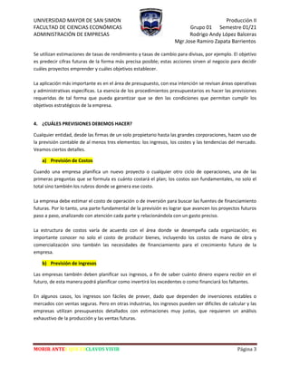 UNIVERSIDAD MAYOR DE SAN SIMON Producción II
FACULTAD DE CIENCIAS ECONÓMICAS Grupo 01 Semestre 01/21
ADMINISTRACIÓN DE EMPRESAS Rodrigo Andy López Balceras
Mgr.Jose Ramiro Zapata Barrientos
MORIR ANTES QUE ESCLAVOS VIVIR Página 3
Se utilizan estimaciones de tasas de rendimiento y tasas de cambio para divisas, por ejemplo. El objetivo
es predecir cifras futuras de la forma más precisa posible; estas acciones sirven al negocio para decidir
cuáles proyectos emprender y cuáles objetivos establecer.
La aplicación más importante es en el área de presupuesto, con esa intención se revisan áreas operativas
y administrativas específicas. La esencia de los procedimientos presupuestarios es hacer las previsiones
requeridas de tal forma que pueda garantizar que se den las condiciones que permitan cumplir los
objetivos estratégicos de la empresa.
4. ¿CUÁLES PREVISIONES DEBEMOS HACER?
Cualquier entidad, desde las firmas de un solo propietario hasta las grandes corporaciones, hacen uso de
la previsión contable de al menos tres elementos: los ingresos, los costes y las tendencias del mercado.
Veamos ciertos detalles.
a) Previsión de Costos
Cuando una empresa planifica un nuevo proyecto o cualquier otro ciclo de operaciones, una de las
primeras preguntas que se formula es cuánto costará el plan; los costos son fundamentales, no solo el
total sino también los rubros donde se genera ese costo.
La empresa debe estimar el costo de operación o de inversión para buscar las fuentes de financiamiento
futuras. Por lo tanto, una parte fundamental de la previsión es lograr que avancen los proyectos futuros
paso a paso, analizando con atención cada parte y relacionándola con un gasto preciso.
La estructura de costos varía de acuerdo con el área donde se desempeña cada organización; es
importante conocer no solo el costo de producir bienes, incluyendo los costos de mano de obra y
comercialización sino también las necesidades de financiamiento para el crecimiento futuro de la
empresa.
b) Previsión de ingresos
Las empresas también deben planificar sus ingresos, a fin de saber cuánto dinero espera recibir en el
futuro, de esta manera podrá planificar como invertirá los excedentes o como financiará los faltantes.
En algunos casos, los ingresos son fáciles de prever, dado que dependen de inversiones estables o
mercados con ventas seguras. Pero en otras industrias, los ingresos pueden ser difíciles de calcular y las
empresas utilizan presupuestos detallados con estimaciones muy justas, que requieren un análisis
exhaustivo de la producción y las ventas futuras.
 