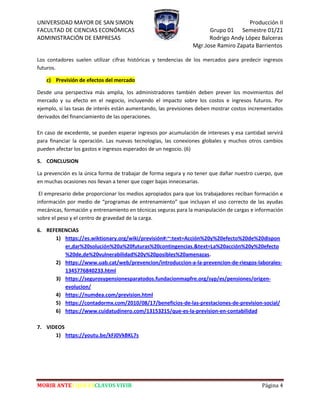 UNIVERSIDAD MAYOR DE SAN SIMON Producción II
FACULTAD DE CIENCIAS ECONÓMICAS Grupo 01 Semestre 01/21
ADMINISTRACIÓN DE EMPRESAS Rodrigo Andy López Balceras
Mgr.Jose Ramiro Zapata Barrientos
MORIR ANTES QUE ESCLAVOS VIVIR Página 4
Los contadores suelen utilizar cifras históricas y tendencias de los mercados para predecir ingresos
futuros.
c) Previsión de efectos del mercado
Desde una perspectiva más amplia, los administradores también deben prever los movimientos del
mercado y su efecto en el negocio, incluyendo el impacto sobre los costos e ingresos futuros. Por
ejemplo, si las tasas de interés están aumentando, las previsiones deben mostrar costos incrementados
derivados del financiamiento de las operaciones.
En caso de excedente, se pueden esperar ingresos por acumulación de intereses y esa cantidad servirá
para financiar la operación. Las nuevas tecnologías, las conexiones globales y muchos otros cambios
pueden afectar los gastos e ingresos esperados de un negocio. (6)
5. CONCLUSION
La prevención es la única forma de trabajar de forma segura y no tener que dañar nuestro cuerpo, que
en muchas ocasiones nos llevan a tener que coger bajas innecesarias.
El empresario debe proporcionar los medios apropiados para que los trabajadores reciban formación e
información por medio de “programas de entrenamiento” que incluyan el uso correcto de las ayudas
mecánicas, formación y entrenamiento en técnicas seguras para la manipulación de cargas e información
sobre el peso y el centro de gravedad de la carga.
6. REFERENCIAS
1) https://es.wiktionary.org/wiki/previsión#:~:text=Acción%20y%20efecto%20de%20dispon
er,dar%20solución%20a%20futuras%20contingencias.&text=La%20acción%20y%20efecto
%20de,de%20vulnerabilidad%20y%20posibles%20amenazas.
2) https://www.uab.cat/web/prevencion/introduccion-a-la-prevencion-de-riesgos-laborales-
1345776840233.html
3) https://segurosypensionesparatodos.fundacionmapfre.org/syp/es/pensiones/origen-
evolucion/
4) https://numdea.com/prevision.html
5) https://contadormx.com/2010/08/17/beneficios-de-las-prestaciones-de-prevision-social/
6) https://www.cuidatudinero.com/13153215/que-es-la-prevision-en-contabilidad
7. VIDEOS
1) https://youtu.be/kFJ0VkBKL7s
 