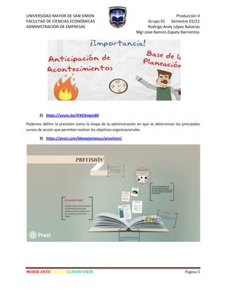 UNIVERSIDAD MAYOR DE SAN SIMON Producción II
FACULTAD DE CIENCIAS ECONÓMICAS Grupo 01 Semestre 01/21
ADMINISTRACIÓN DE EMPRESAS Rodrigo Andy López Balceras
Mgr.Jose Ramiro Zapata Barrientos
MORIR ANTES QUE ESCLAVOS VIVIR Página 5
2) https://youtu.be/iFXD3nigm80
Podemos definir la previsión como la etapa de la administración en que se determinan los principales
cursos de acción que permiten realizar los objetivos organizacionales
3) https://prezi.com/6beaejxmeeuu/prevision/
 
