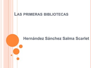 LAS PRIMERAS BIBLIOTECAS
Hernández Sánchez Salma Scarlet
 