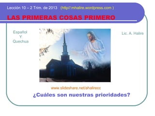 Español
Y
Quechua
LAS PRIMERAS COSAS PRIMERO
Lección 10 – 2 Trim. de 2013 (http//:mhalire.wordpress.com )
¿Cuáles son nuestras prioridades?
Lic. A. Halire
www.slideshare.net/ahalirecc
 