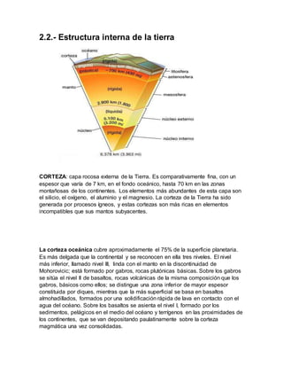 2.2.- Estructura interna de la tierra
CORTEZA: capa rocosa externa de la Tierra. Es comparativamente fina, con un
espesor que varía de 7 km, en el fondo oceánico, hasta 70 km en las zonas
montañosas de los continentes. Los elementos más abundantes de esta capa son
el silicio, el oxígeno, el aluminio y el magnesio. La corteza de la Tierra ha sido
generada por procesos ígneos, y estas cortezas son más ricas en elementos
incompatibles que sus mantos subyacentes.
La corteza oceánica cubre aproximadamente el 75% de la superficie planetaria.
Es más delgada que la continental y se reconocen en ella tres niveles. El nivel
más inferior, llamado nivel III, linda con el manto en la discontinuidad de
Mohorovicic; está formado por gabros, rocas plutónicas básicas. Sobre los gabros
se sitúa el nivel II de basaltos, rocas volcánicas de la misma composición que los
gabros, básicos como ellos; se distingue una zona inferior de mayor espesor
constituida por diques, mientras que la más superficial se basa en basaltos
almohadillados, formados por una solidificación rápida de lava en contacto con el
agua del océano. Sobre los basaltos se asienta el nivel I, formado por los
sedimentos, pelágicos en el medio del océano y terrígenos en las proximidades de
los continentes, que se van depositando paulatinamente sobre la corteza
magmática una vez consolidadas.
 