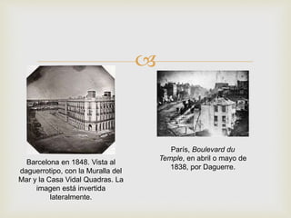 
Barcelona en 1848. Vista al
daguerrotipo, con la Muralla del
Mar y la Casa Vidal Quadras. La
imagen está invertida
lateralmente.
París, Boulevard du
Temple, en abril o mayo de
1838, por Daguerre.
 
