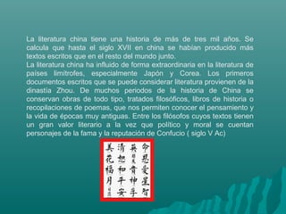 La literatura china tiene una historia de más de tres mil años. Se
calcula que hasta el siglo XVII en china se habían prod...