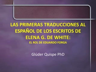 LAS PRIMERAS TRADUCCIONES AL
ESPAÑOL DE LOS ESCRITOS DE
ELENA G. DE WHITE:
EL ROL DE EDUARDO FORGA
Glúder Quispe PhD
 