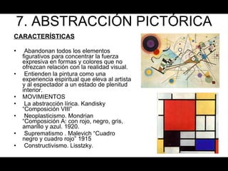 7. ABSTRACCIÓN PICTÓRICA CARACTERÍSTICAS Abandonan todos los elementos figurativos para concentrar la fuerza expresiva en formas y colores que no ofrezcan relación con la realidad visual.  Entienden la pintura como una experiencia espiritual que eleva al artista y al espectador a un estado de plenitud interior. MOVIMIENTOS  La abstracción lírica. Kandisky “Composición VIII” Neoplasticismo. Mondrian “Composición A: con rojo, negro, gris, amarillo y azul. 1920. Suprematismo . Malevich “Cuadro negro y cuadro rojo” 1915 Constructivismo. Lisstzky. 