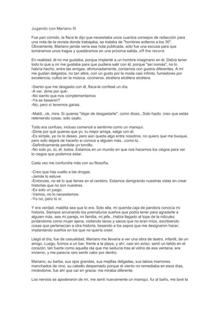 Jugando con Mariano III
Fue pan comido, la flaca le dijo que necesitaba unos cuantos consejos de redacción para
una nota de la revista donde trabajaba, se trataba de "hombres solteros a los 30".
Obviamente, Mariano jamás vería esa nota publicada, solo fue una excusa para que
tomáramos unos tragos y quedáramos en una próxima salida, off the record.
En realidad, él no me gustaba, porque implanté a un hombre imaginario en él. Debía tener
todo lo que a mí me gustaba para que pudiera salir con él, porque "así nomás", no lo
habría hecho, entre las amigas, afortunadamente, contamos con gustos diferentes. A mí
me gustan delgados, no tan altos, con un gusto por la moda casi infinito, fumadores por
excelencia, cultos en la música, cocineros, etcétera etcétera etcétera.
-Siento que me desgasto con él, flaca-le confesé un día.
-A ver, dime por qué-
-No siento que nos complementamos
-Ya se besaron?
-No, pero sí tenemos ganas.
-Maldi...ok, mira. Si quieres "dejar de desgastarte", como dices...Solo hazlo, creo que estás
reteniendo cosas, solo úsalo.
Todo era confuso, incluso comencé a sentirme como un maniquí.
-Dime por qué quieres que yo, tu mejor amiga, salga con él.
-Es simple, ya no lo deseo, pero aún queda algo entre nosotros, no quiero que me busque,
pero solo dejará de hacerlo si conoce a alguien más...como tú.
-Definitivamente perdiste un tornillo.
-No solo yo, tú, él, todos. Estamos en un mundo en que nos hacemos los ciegos para ver
lo ciegos que podemos estar.
Cada vez me confundía más con su filosofía.
-Creo que has vuelto a las drogas.
-Jamás lo estuve
-Entonces, no sé lo que tienes en el cerebro. Estamos denigrando nuestras vidas en crear
historias que no son nuestras.
-Es solo un juego.
-Vamos, no lo necesitamos.
-Yo no, pero tú sí.
Y era verdad, maldita sea que lo era. Solo ella, mi querida caja de pandora conocía mi
historia. Siempre arruinando los prematuros sueños que podía tener para agradarle a
alguien más, sea mi pareja, mi familia, mi jefe...Había llegado al tope de la ridiculez
pintándome como mujer ajena, vistiendo tacos y sacos que no eran míos, escribiendo
cosas que pertenecían a otra historia, besando a los sapos que me designaron hacer,
implantando sueños en los que no quería creer.
Llegó el día, fue de casualidad, Mariano me llevaría a ver una obra de teatro, infantil, de un
amigo. Luego, fuimos a un bar, frente a la playa, y ahí, casi sin aviso, sentí un latido en el
corazón, tan fuerte como aquella ola que me seducía tras el vidrio de esa ventana, era
invierno, y me parecía raro sentir calor por dentro.
Mariano, su barba, sus ojos grandes, sus mejillas delgadas, sus labios marrones
manchados de vino, su cabello despeinado porque el viento no remediaba en esos días,
mirándome, fue ahí que caí en gracia: me miraba diferente.
Los nervios se apoderaron de mí, me sentí nuevamente un maniquí, fui al baño, me lavé la
 