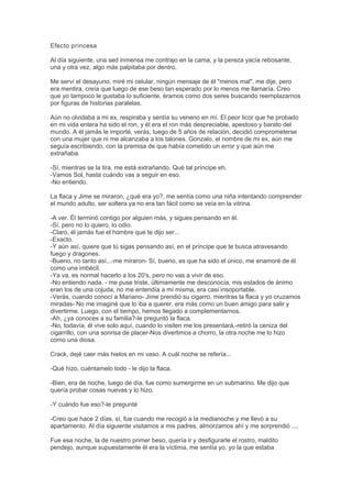 Efecto princesa
Al día siguiente, una sed inmensa me contrajo en la cama, y la pereza yacía rebosante,
una y otra vez, algo más palpitaba por dentro.
Me serví el desayuno, miré mi celular, ningún mensaje de él "menos mal", me dije, pero
era mentira, creía que luego de ese beso tan esperado por lo menos me llamaría. Creo
que yo tampoco le gustaba lo suficiente, éramos como dos seres buscando reemplazarnos
por figuras de historias paralelas.
Aún no olvidaba a mi ex, respiraba y sentía su veneno en mí. El peor licor que he probado
en mi vida entera ha sido el ron, y él era el ron más despreciable, apestoso y barato del
mundo. A él jamás le importé, verás, luego de 5 años de relación, decidió comprometerse
con una mujer que ni me alcanzaba a los talones. Gonzalo, el nombre de mi ex, aún me
seguía escribiendo, con la premisa de que había cometido un error y que aún me
extrañaba.
-Sí, mientras se la tira, me está extrañando. Qué tal príncipe eh.
-Vamos Sol, hasta cuándo vas a seguir en eso.
-No entiendo.
La flaca y Jime se miraron, ¿qué era yo?, me sentía como una niña intentando comprender
el mundo adulto, ser soltera ya no era tan fácil como se veía en la vitrina.
-A ver. Él terminó contigo por alguien más, y sigues pensando en él.
-Sí, pero no lo quiero, lo odio.
-Claro, él jamás fue el hombre que te dijo ser...
-Exacto.
-Y aún así, quiere que tú sigas pensando así, en el príncipe que te busca atravesando
fuego y dragones.
-Bueno, no tanto así...-me miraron- Sí, bueno, es que ha sido el único, me enamoré de él
como una imbécil.
-Ya va, es normal hacerlo a los 20's, pero no vas a vivir de eso.
-No entiendo nada. - me puse triste, últimamente me desconocía, mis estados de ánimo
eran los de una cojuda, no me entendía a mí misma, era casi insoportable.
-Verás, cuando conocí a Mariano- Jime prendió su cigarro, mientras la flaca y yo cruzamos
miradas- No me imaginé que lo iba a querer, era más como un buen amigo para salir y
divertirme. Luego, con el tiempo, hemos llegado a complementarnos.
-Ah, ¿ya conoces a su familia?-le preguntó la flaca.
-No, todavía, él vive solo aquí, cuando lo visiten me los presentará.-retiró la ceniza del
cigarrillo, con una sonrisa de placer-Nos divertimos a chorro, la otra noche me lo hizo
como una diosa.
Crack, dejé caer más hielos en mi vaso. A cuál noche se refería...
-Qué hizo, cuéntamelo todo - le dijo la flaca.
-Bien, era de noche, luego de día, fue como sumergirme en un submarino. Me dijo que
quería probar cosas nuevas y lo hizo.
-Y cuándo fue eso?-le pregunté
-Creo que hace 2 días, sí, fue cuando me recogió a la medianoche y me llevó a su
apartamento. Al día siguiente visitamos a mis padres, almorzamos ahí y me sorprendió ....
Fue esa noche, la de nuestro primer beso, quería ir y desfigurarle el rostro, maldito
pendejo, aunque supuestamente él era la víctima, me sentía yo, yo la que estaba
 