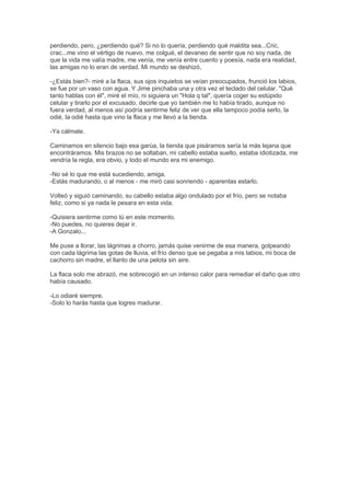 perdiendo, pero, ¿perdiendo qué? Si no lo quería, perdiendo qué maldita sea...Cric,
crac...me vino el vértigo de nuevo, me colgué, el devaneo de sentir que no soy nada, de
que la vida me valía madre, me venía, me venía entre cuento y poesía, nada era realidad,
las amigas no lo eran de verdad. Mi mundo se deshizó,
-¿Estás bien?- miré a la flaca, sus ojos inquietos se veían preocupados, frunció los labios,
se fue por un vaso con agua. Y Jime pinchaba una y otra vez el teclado del celular. "Qué
tanto hablas con él", miré el mío, ni siguiera un "Hola q tal", quería coger su estúpido
celular y tirarlo por el excusado, decirle que yo también me lo había tirado, aunque no
fuera verdad, al menos así podría sentirme feliz de ver que ella tampoco podía serlo, la
odié, la odié hasta que vino la flaca y me llevó a la tienda.
-Ya cálmate.
Caminamos en silencio bajo esa garúa, la tienda que pisáramos sería la más lejana que
encontráramos. Mis brazos no se soltaban, mi cabello estaba suelto, estaba idiotizada, me
vendría la regla, era obvio, y todo el mundo era mi enemigo.
-No sé lo que me está sucediendo, amiga.
-Estás madurando, o al menos - me miró casi sonriendo - aparentas estarlo.
Volteó y siguió caminando, su cabello estaba algo ondulado por el frío, pero se notaba
feliz, como si ya nada le pesara en esta vida.
-Quisiera sentirme como tú en este momento.
-No puedes, no quieres dejar ir.
-A Gonzalo...
Me puse a llorar, las lágrimas a chorro, jamás quise venirme de esa manera, golpeando
con cada lágrima las gotas de lluvia, el frío denso que se pegaba a mis labios, mi boca de
cachorro sin madre, el llanto de una pelota sin aire.
La flaca solo me abrazó, me sobrecogió en un intenso calor para remediar el daño que otro
había causado.
-Lo odiaré siempre.
-Solo lo harás hasta que logres madurar.
 