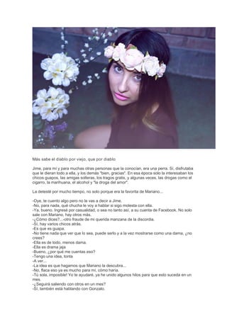 Más sabe el diablo por viejo, que por diablo
Jime, para mí y para muchas otras personas que la conocían, era una perra. Sí, disfrutaba
que le dieran todo a ella, y los demás "bien, gracias". En esa época solo la interesaban los
chicos guapos, las amigas solteras, los tragos gratis, y algunas veces, las drogas como el
cigarro, la marihuana, el alcohol y "la droga del amor".
La detesté por mucho tiempo, no solo porque era la favorita de Mariano...
-Oye, te cuento algo pero no le vas a decir a Jime.
-No, para nada, qué chucha le voy a hablar si sigo molesta con ella.
-Ya, bueno. Ingresé por casualidad, o sea no tanto así, a su cuenta de Facebook. No solo
sale con Mariano, hay otros más.
-¿Cómo dices?...-otro fraude de mi querida manzana de la discordia.
-Sí, hay varios chicos atrás.
-Es que es guapa.
-No tiene nada que ver que lo sea, puede serlo y a la vez mostrarse como una dama, ¿no
crees?
-Ella es de todo, menos dama.
-Ella es drama jaja
-Bueno, ¿por qué me cuentas eso?
-Tengo una idea, tonta
-A ver...
-La idea es que hagamos que Mariano la descubra...
-No, flaca eso ya es mucho para mí, cómo haría.
-Tú sola, imposible! Yo te ayudaré, ya he unido algunos hilos para que esto suceda en un
mes.
-¿Seguirá saliendo con otros en un mes?
-Sí, también está hablando con Gonzalo.
 