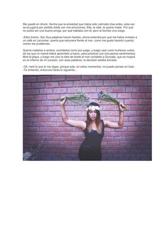 Me quedé en shock. Sentía que la ansiedad que había sido calmada días antes, esta vez
se la jugaría por partida doble con mis emociones. Ella, la odié, la quería matar. Por qué
no podía ser una buena amiga, por qué hablaba con él; pero la bomba vino luego.
-Ellos tiraron, Sol.-Sus palabras fueron fuertes, ahora entendía por qué me había invitado a
un café en Larcomar, quería que estuviera frente al mar, como me gusta hacerlo cuando
vienen los problemas.
Quería matarlos a ambos, suicidarlos como por juego, y luego usar unos muñecos vudús,
de los que mi mamá había aprendido a hacer, para practicar con mis peores sentimientos.
Miré la playa, y luego me vino la idea de tirarle el mar completo a Gonzalo, que se mojará
en el infierno de mi corazón, con esas palabras, la decisión estaba tomada.
-Ok, haré lo que tú me digas, porque sola, en estos momentos, no puedo pensar en todo.
-Te entiendo, entonces harás lo siguiente...
 