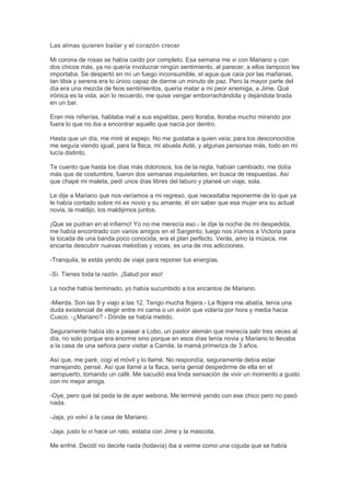 Las almas quieren bailar y el corazón crecer
Mi corona de rosas se había caído por completo. Esa semana me vi con Mariano y con
dos chicos más, ya no quería involucrar ningún sentimiento, al parecer, a ellos tampoco les
importaba. Se despertó en mí un fuego inconsumible, el agua que caía por las mañanas,
tan tibia y serena era lo único capaz de darme un minuto de paz. Pero la mayor parte del
día era una mezcla de feos sentimientos, quería matar a mi peor enemiga, a Jime. Qué
irónica es la vida, aún lo recuerdo, me quise vengar emborrachándola y dejándola tirada
en un bar.
Eran mis niñerías, hablaba mal a sus espaldas, pero lloraba, lloraba mucho mirando por
fuera lo que no iba a encontrar aquello que nacía por dentro.
Hasta que un día, me miré al espejo. No me gustaba a quien veía; para los desconocidos
me seguía viendo igual, para la flaca, mi abuela Aidé, y algunas personas más, todo en mí
lucía distinto.
Te cuento que hasta los días más dolorosos, los de la regla, habían cambiado, me dolía
más que de costumbre, fueron dos semanas inquietantes, en busca de respuestas. Así
que chapé mi maleta, pedí unos días libres del laburo y planeé un viaje, sola.
Le dije a Mariano que nos veríamos a mi regreso, que necesitaba reponerme de lo que ya
le había contado sobre mi ex novio y su amante, él sin saber que esa mujer era su actual
novia, la maldijo, los maldijimos juntos.
¡Que se pudran en el infierno! Yo no me merecía eso.- le dije la noche de mi despedida,
me había encontrado con varios amigos en el Sargento; luego nos iríamos a Victoria para
la tocada de una banda poco conocida, era el plan perfecto. Verás, amo la música, me
encanta descubrir nuevas melodías y voces, es una de mis adicciones.
-Tranquila, te estás yendo de viaje para reponer tus energías.
-Sí. Tienes toda la razón. ¡Salud por eso!
La noche había terminado, yo había sucumbido a los encantos de Mariano.
-Mierda. Son las 9 y viajo a las 12. Tengo mucha flojera.- La flojera me abatía, tenía una
duda existencial de elegir entre mi cama o un avión que volaría por hora y media hacia
Cusco. -¿Mariano? - Dónde se había metido.
Seguramente había ido a pasear a Lobo, un pastor alemán que merecía salir tres veces al
día, no solo porque era enorme sino porque en esos días tenía novia y Mariano lo llevaba
a la casa de una señora para visitar a Camila, la mamá primeriza de 3 años.
Así que, me paré, cogí el móvil y lo llamé. No respondía, seguramente debía estar
manejando, pensé. Así que llamé a la flaca, sería genial despedirme de ella en el
aeropuerto, tomando un café. Me sacudió esa linda sensación de vivir un momento a gusto
con mi mejor amiga.
-Oye, pero qué tal peda la de ayer webona. Me terminé yendo con ese chico pero no pasó
nada.
-Jaja, yo volví a la casa de Mariano.
-Jaja, justo lo vi hace un rato, estaba con Jime y la mascota.
Me enfrié. Decidí no decirle nada (todavía) iba a verme como una cojuda que se había
 