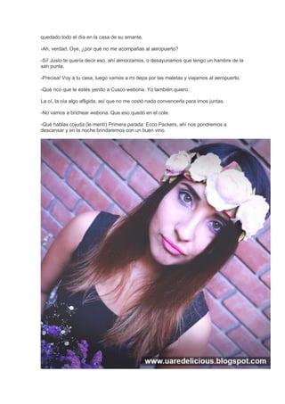 quedado todo el día en la casa de su amante.
-Ah, verdad. Oye, ¿por qué no me acompañas al aeropuerto?
-Sí! Justo te quería decir eso, ahí almorzamos, o desayunamos que tengo un hambre de la
san punta.
-Precisa! Voy a tu casa, luego vamos a mi depa por las maletas y viajamos al aeropuerto.
-Qué rico que te estés yendo a Cusco webona. Yo también quiero.
La oí, la oía algo afligida, así que no me costó nada convencerla para irnos juntas.
-No vamos a brichear webona. Que eso quedó en el cole.
-Qué hablas cojuda (le mentí) Primera parada: Ecco Packers, ahí nos pondremos a
descansar y en la noche brindaremos con un buen vino.
 