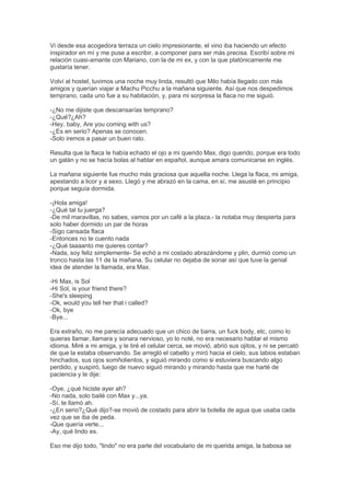 Vi desde esa acogedora terraza un cielo impresionante, el vino iba haciendo un efecto
inspirador en mí y me puse a escribir, a componer para ser más precisa. Escribí sobre mi
relación cuasi-amante con Mariano, con la de mi ex, y con la que platónicamente me
gustaría tener.
Volví al hostel, tuvimos una noche muy linda, resultó que Milo había llegado con más
amigos y querían viajar a Machu Picchu a la mañana siguiente. Así que nos despedimos
temprano, cada uno fue a su habitación, y, para mi sorpresa la flaca no me siguió.
-¿No me dijiste que descansarías temprano?
-¿Qué?¿Ah?
-Hey, baby, Are you coming with us?
-¿Es en serio? Apenas se conocen.
-Solo iremos a pasar un buen rato.
Resulta que la flaca le había echado el ojo a mi querido Max, digo querido, porque era todo
un galán y no se hacía bolas al hablar en español, aunque amara comunicarse en inglés.
La mañana siguiente fue mucho más graciosa que aquella noche. Llega la flaca, mi amiga,
apestando a licor y a sexo. Llegó y me abrazó en la cama, en sí, me asusté en principio
porque seguía dormida.
-¡Hola amiga!
-¿Qué tal tu juerga?
-De mil maravillas, no sabes, vamos por un café a la plaza.- la notaba muy despierta para
solo haber dormido un par de horas
-Sigo cansada flaca
-Entonces no te cuento nada
-¿Qué taaaanto me quieres contar?
-Nada, soy feliz simplemente- Se echó a mi costado abrazándome y plin, durmió como un
tronco hasta las 11 de la mañana. Su celular no dejaba de sonar así que tuve la genial
idea de atender la llamada, era Max.
-Hi Max, is Sol
-Hi Sol, is your friend there?
-She's sleeping
-Ok, would you tell her that i called?
-Ok, bye
-Bye...
Era extraño, no me parecía adecuado que un chico de barra, un fuck body, etc, como lo
quieras llamar, llamara y sonara nervioso, yo lo noté, no era necesario hablar el mismo
idioma. Miré a mi amiga, y le tiré el celular cerca, se movió, abrió sus ojitos, y ni se percató
de que la estaba observando. Se arregló el cabello y miró hacia el cielo, sus labios estaban
hinchados, sus ojos somñolientos, y siguió mirando como si estuviera buscando algo
perdido, y suspiró, luego de nuevo siguió mirando y mirando hasta que me harté de
paciencia y le dije:
-Oye, ¿qué hiciste ayer ah?
-No nada, solo bailé con Max y...ya.
-Sí, te llamó ah.
-¿En serio?¿Qué dijo?-se movió de costado para abrir la botella de agua que usaba cada
vez que se iba de peda.
-Que quería verte...
-Ay, qué lindo es.
Eso me dijo todo, "lindo" no era parte del vocabulario de mi querida amiga, la babosa se
 