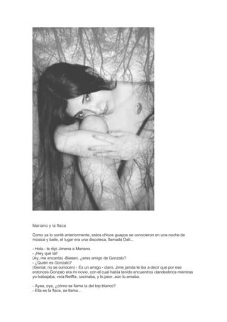 Mariano y la flaca
Como ya lo conté anteriormente, estos chicos guapos se conocieron en una noche de
música y baile, el lugar era una discoteca, llamada Dalí...
- Hola - le dijo Jimena a Mariano.
- ¡Hey qué tal!
(Ay, me encanta) -Bieeen, ¿eres amigo de Gonzalo?
- ¿Quién es Gonzalo?
(Genial, no se conocen) - Es un amigo - claro, Jime jamás le iba a decir que por ese
entonces Gonzalo era mi novio, con el cual había tenido encuentros clandestinos mientras
yo trabajaba, veía Netflix, cocinaba, y lo peor, aún lo amaba.
- Ayaa, oye, ¿cómo se llama la del top blanco?
- Ella es la flaca, se llama...
 