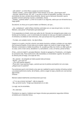 - ¡Oe webón! - un chino flaco y guapo se acercó al grupo.
- Oeeee cuñado, ¿cómo estás webón? Hace tiempo no te veía. ¿Qué haces acá?
- Acá pes, dando la hora. ¡Eh, eh! - y se puso a mover el esqueleto, era Mau, uno de los
promotores de esa y tantas discos limeñas, decían que lo hacía por diversión, que le
gustaba conocer personas nuevas y sobretodo, chicas.
- Holaaa, ¿quieres bailar?- y Jime no lo dudó ni un segundo, sabía que con él tendría box y
trago gratis.
Se esfumó, la chica ya no quería hablar con Mariano, así que...
- ¡Ay, cuidadoooo! - gritó la flaca mientras caminaba con un vaso de gin tonic, no miró a
Mariano, solo pensó "¡Putamadre qué webonazo!"
Yo la esperaba en el baño, tenía que safar de ahí, Gonzalo me recogería para visitar a su
familia por la mañana, y aún no terminaba de redactar la nota que me dejó la estúpida de
mi directora, la odiaba en ese entonces, creo que porque era muy perfeccionista.
- Ya dale, con cuidado nomá - me dijo la flaca.
Llegué a mi cuarto y me tiré a dormir una siesta riquísima, soñaba y soñaba con que algún
día conocería España. Al otro lado de la ciudad, según me contó mi mejor amiga, ella y
Mariano comenzaron a hablar de política. Sí, sucede que Mau los invitó a un after party en
su casa, como vivían cerca, decidieron ir y coincidieron, o eso, al menos, pensó la flaca.
(Puta, ¿cómo le hablo?), pensaba Mariano. Quizás la agregaría a Facebook y, si le ligaba,
la conocería más. Para suerte de él, ella necesitaba un encendedor urgente. Se acercó y
le ofreció junto al fuego, una copa de vino.
- No, gracias - (la estúpida se había puesto toda princesa)
- Bueno, ¿por qué no?
- ¿Por qué quieres saberlo?
- Puta solo vi que querías fuego, y pensé que eso lo podías acompañar con una copa.
¿Segura que no quieres?
Fue entonces que lo miró directo a los ojos (en realidad lo quería mandar al fucking center)
y se desencantó de la noche, de la fiesta, y atinó a coger la copa y decirle con una sonrisa
algo tímida -
Gracias -
Mariano babeó totalmente (conchesumare qué rica)
- ¿Y no vas a tomar conmigo? - ella le preguntó.
- No, ya tomé mucho. Tengo que descansar en un rato.
La cagó, eso le encantaba.
- Ah, está bien.
Prendieron su cigarro y hablaron por largos minutos que parecieron segundos infinitos
arrullados por el planeta Venus.
 