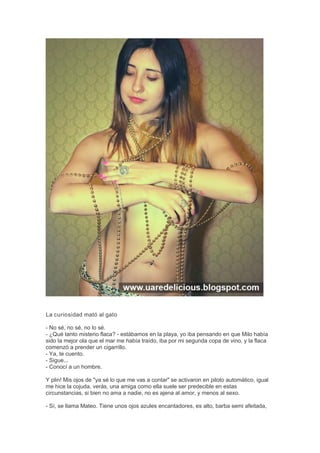La curiosidad mató al gato
- No sé, no sé, no lo sé.
- ¿Qué tanto misterio flaca? - estábamos en la playa, yo iba pensando en que Milo había
sido la mejor ola que el mar me había traído, iba por mi segunda copa de vino, y la flaca
comenzó a prender un cigarrillo.
- Ya, te cuento.
- Sigue...
- Conocí a un hombre.
Y plin! Mis ojos de "ya sé lo que me vas a contar" se activaron en piloto automático, igual
me hice la cojuda, verás, una amiga como ella suele ser predecible en estas
circunstancias, si bien no ama a nadie, no es ajena al amor, y menos al sexo.
- Sí, se llama Mateo. Tiene unos ojos azules encantadores, es alto, barba semi afeitada,
 