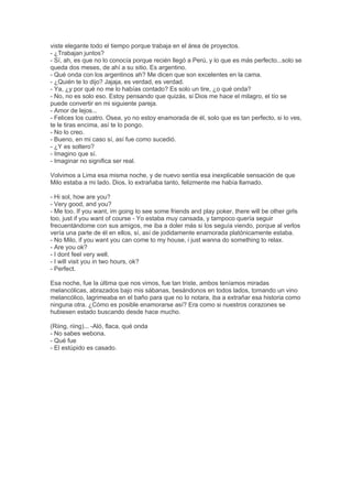 viste elegante todo el tiempo porque trabaja en el área de proyectos.
- ¿Trabajan juntos?
- Sí, ah, es que no lo conocía porque recién llegó a Perú, y lo que es más perfecto...solo se
queda dos meses, de ahí a su sitio. Es argentino.
- Qué onda con los argentinos ah? Me dicen que son excelentes en la cama.
- ¿Quién te lo dijo? Jajaja, es verdad, es verdad.
- Ya, ¿y por qué no me lo habías contado? Es solo un tire, ¿o qué onda?
- No, no es solo eso. Estoy pensando que quizás, si Dios me hace el milagro, el tío se
puede convertir en mi siguiente pareja.
- Amor de lejos...
- Felices los cuatro. Osea, yo no estoy enamorada de él, solo que es tan perfecto, si lo ves,
te le tiras encima, así te lo pongo.
- No lo creo.
- Bueno, en mi caso sí, así fue como sucedió.
- ¿Y es soltero?
- Imagino que sí.
- Imaginar no significa ser real.
Volvimos a Lima esa misma noche, y de nuevo sentía esa inexplicable sensación de que
Milo estaba a mi lado. Dios, lo extrañaba tanto, felizmente me había llamado.
- Hi sol, how are you?
- Very good, and you?
- Me too. If you want, im going to see some friends and play poker, there will be other girls
too, just if you want of course - Yo estaba muy cansada, y tampoco quería seguir
frecuentándome con sus amigos, me iba a doler más si los seguía viendo, porque al verlos
vería una parte de él en ellos, sí, así de jodidamente enamorada platónicamente estaba.
- No Milo, if you want you can come to my house, i just wanna do something to relax.
- Are you ok?
- I dont feel very well.
- I will visit you in two hours, ok?
- Perfect.
Esa noche, fue la última que nos vimos, fue tan triste, ambos teníamos miradas
melancólicas, abrazados bajo mis sábanas, besándonos en todos lados, tomando un vino
melancólico, lagrimeaba en el baño para que no lo notara, iba a extrañar esa historia como
ninguna otra. ¿Cómo es posible enamorarse así? Era como si nuestros corazones se
hubiesen estado buscando desde hace mucho.
(Riing, riing)... -Aló, flaca, qué onda
- No sabes webona.
- Qué fue
- El estúpido es casado.
 