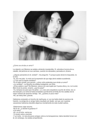 ¿Cómo se olvida un amor?
La relación con Mariano se estaba volviendo insostenible. Sí, adoraba el aroma de su
cabello, del perfume en sus camisas, cuando me abrazaba y pensaba en Jimena.
-¿Sigues pensando en él, verdad? - me preguntó. Y aunque quise obviar la respuesta, no
lo hice.
-Sí, aún me jode - lo miré con la expresión de que algo obvio estaba sucediendo.
-¿Y por qué no logras olvidarlo?.
-Si no logro olvidar una canción, ¿cómo coño pretendes que olvide un amor?
-¿Lo amaste? - su filosofía me estaba hostigando, por Dios.
-¿Eres webón o qué? No Mariano, estuve con ese sujeto por 5 putos años y no, no lo amé.
Bien bruto te pones, enserio, ¿qué te pasa?
-Ya, tampoco es para que me grites - y vi, esa cara coquetona a punto de reírse, era un
día tranquilo y la rutina le había enseñado que llevarme al límite de mis casillas era la
mejor manera de sacarme ventaja. -Ok, ¿quieres un poco más?
-No, así estoy bien, gracias.
Habíamos comprado un troncho de marihuana, sí, se nos había dado la aventura de
hacerlo. La amiga de un amigo había resultado ser dealer, así que, por nuestras
vacaciones habíamos decidido alejarnos mentalmente de esta ciudad caótica.
-Deberíamos viajar alucina.
-No lo sé, ¿a dónde te gustaría ir?
-A la selva.
-Ah, yo al norte, vamos ps.
-Yo quiero selva, preciosa.
-Y yo norte - mi cara de pocos amigos volvía a la transparencia, había decidido fumar con
él, sin embargo, me estaba arrepintiendo.
 