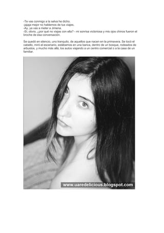 -Te vas conmigo a la selva he dicho.
-jajaja mejor no hablemos de tus viajes.
-Ay, ya vas a meter a Jimena.
-Sí, obvio, ¿por qué no viajas con ella? - mi sonrisa victoriosa y mis ojos chinos fueron el
broche de esa conversación.
Se quedó en silencio, uno tranquilo, de aquellos que nacen en la primavera. Se tocó el
cabello, miró el escenario, estábamos en una banca, dentro de un bosque, rodeados de
arbustos, y mucho más allá, los autos viajando a un centro comercial o a la casa de un
familiar.
 