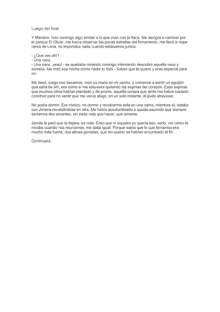 Luego del final
Y Mariano, hizo conmigo algo similar a lo que vivió con la flaca. Me recogía a caminar por
el parque El Olivar, me hacía observar las pocas estrellas del firmamento, me llevó a viajar
cerca de Lima, no importaba nada cuando estábamos juntos.
- ¿Qué ves ahí?
- Una vaca.
- Una vaca, ¡wau! - se quedaba mirando conmigo intentando descubrir aquella vaca y
sonreía. Me miró esa noche como nadie lo hizo - Sabes que te quiero y eres especial para
mí.
Me besó, luego nos besamos, rozó su mano en mi pecho, y comencé a sentir un aguijón
que salía de ahí, era como si me estuviera quitando las espinas del corazón. Esas espinas
que muchos otros habían plantado y de pronto, aquella coraza que tanto me había costado
construir para no sentir que me venía abajo, en un solo instante, él pudo atravesar.
No podía dormir. Era irónico, no dormir y revolcarme sola en una cama, mientras él, estaba
con Jimena revolcándose en otra. Me había acostumbrado o quizás asumido que siempre
seríamos dos amantes, sin nada más que hacer, que amarse.
Jamás le pedí que la dejara, es más. Creo que ni siquiera yo quería eso, verlo, ver cómo la
miraba cuando nos reuníamos, me daba igual. Porque sabía que lo que teníamos era
mucho más fuerte, dos almas gemelas, que sin querer se habían encontrado al fin.
Continuará.
 