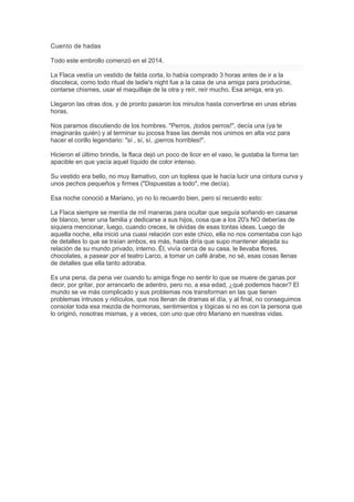 Cuento de hadas
Todo este embrollo comenzó en el 2014.
La Flaca vestía un vestido de falda corta, lo había comprado 3 horas antes de ir a la
discoteca, como todo ritual de ladie's night fue a la casa de una amiga para producirse,
contarse chismes, usar el maquillaje de la otra y reír, reír mucho. Esa amiga, era yo.
Llegaron las otras dos, y de pronto pasaron los minutos hasta convertirse en unas ebrias
horas.
Nos paramos discutiendo de los hombres. "Perros, ¡todos perros!", decía una (ya te
imaginarás quién) y al terminar su jocosa frase las demás nos unimos en alta voz para
hacer el corillo legendario: "sí , sí, sí, ¡perros horribles!".
Hicieron el último brindis, la flaca dejó un poco de licor en el vaso, le gustaba la forma tan
apacible en que yacía aquel líquido de color intenso.
Su vestido era bello, no muy llamativo, con un topless que le hacía lucir una cintura curva y
unos pechos pequeños y firmes ("Dispuestas a todo", me decía).
Esa noche conoció a Mariano, yo no lo recuerdo bien, pero sí recuerdo esto:
La Flaca siempre se mentía de mil maneras para ocultar que seguía soñando en casarse
de blanco, tener una familia y dedicarse a sus hijos, cosa que a los 20's NO deberías de
siquiera mencionar, luego, cuando creces, te olvidas de esas tontas ideas. Luego de
aquella noche, ella inició una cuasi relación con este chico, ella no nos comentaba con lujo
de detalles lo que se traían ambos, es más, hasta diría que supo mantener alejada su
relación de su mundo privado, interno. Él, vivía cerca de su casa, le llevaba flores,
chocolates, a pasear por el teatro Larco, a tomar un café árabe, no sé, esas cosas llenas
de detalles que ella tanto adoraba.
Es una pena, da pena ver cuando tu amiga finge no sentir lo que se muere de ganas por
decir, por gritar, por arrancarlo de adentro, pero no, a esa edad, ¿qué podemos hacer? El
mundo se ve más complicado y sus problemas nos transforman en las que tienen
problemas intrusos y ridículos, que nos llenan de dramas el día, y al final, no conseguimos
consolar toda esa mezcla de hormonas, sentimientos y lógicas si no es con la persona que
lo originó, nosotras mismas, y a veces, con uno que otro Mariano en nuestras vidas.
 