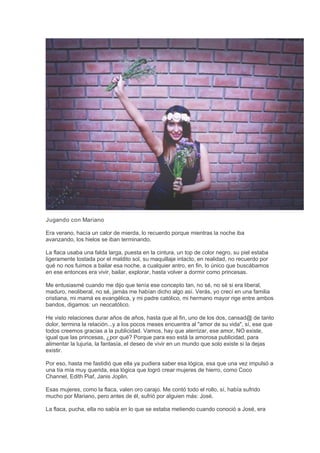 Jugando con Mariano
Era verano, hacía un calor de mierda, lo recuerdo porque mientras la noche iba
avanzando, los hielos se iban terminando.
La flaca usaba una falda larga, puesta en la cintura, un top de color negro, su piel estaba
ligeramente tostada por el maldito sol, su maquillaje intacto, en realidad, no recuerdo por
qué no nos fuimos a bailar esa noche, a cualquier antro, en fin, lo único que buscábamos
en ese entonces era vivir, bailar, explorar, hasta volver a dormir como princesas.
Me entusiasmé cuando me dijo que tenía ese concepto tan, no sé, no sé si era liberal,
maduro, neoliberal, no sé, jamás me habían dicho algo así. Verás, yo crecí en una familia
cristiana, mi mamá es evangélica, y mi padre católico, mi hermano mayor rige entre ambos
bandos, digamos: un neocatólico.
He visto relaciones durar años de años, hasta que al fin, uno de los dos, cansad@ de tanto
dolor, termina la relación...y a los pocos meses encuentra al "amor de su vida", sí, ese que
todos creemos gracias a la publicidad. Vamos, hay que aterrizar, ese amor, NO existe,
igual que las princesas, ¿por qué? Porque para eso está la amorosa publicidad, para
alimentar la lujuria, la fantasía, el deseo de vivir en un mundo que solo existe si la dejas
existir.
Por eso, hasta me fastidió que ella ya pudiera saber esa lógica, esa que una vez impulsó a
una tía mía muy querida, esa lógica que logró crear mujeres de hierro, como Coco
Channel, Edith Piaf, Janis Joplin.
Esas mujeres, como la flaca, valen oro carajo. Me contó todo el rollo, sí, había sufrido
mucho por Mariano, pero antes de él, sufrió por alguien más: José.
La flaca, pucha, ella no sabía en lo que se estaba metiendo cuando conoció a José, era
 