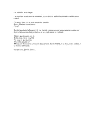 -Tú también, no te hagas.
Las lágrimas se secaron de inmediato, conociéndola, se había plantado una idea en su
cabeza.
-Yo tengo flaco, por si no lo recuerdas querida.
-Pero...Mariano no sabe eso.
-Ya, y?
Sonrió, la puta de la flaca sonrió, me clavó la mirada como si quisiera sacarme algo por
dentro, la inocencia, la juventud, no lo sé...no lo sabía en realidad.
-Quiero que juegues con él.
-Estás loca, no no no y NO
-Te pago lo que quieras.
-Oe, estás cojuda no?
-Míralo así: "Conocerás un mundo de aventura, donde NADIE, ni tu flaco, ni tus padres, ni
tú misma, lo limitará".
No dije nada, pero lo pensé...
 