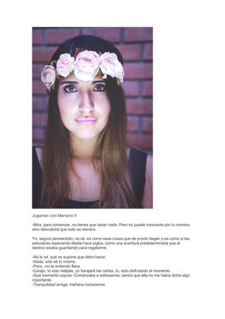 Jugando con Mariano II
-Mira, para comenzar, no tienes que hacer nada. Pero no puede conocerte por tu nombre,
sino descubrirá que todo es mentira.
Yo, seguía pensándolo, no sé, es como esas cosas que de pronto llegan y es como si las
estuvieras esperando desde hace siglos, como una aventura predeterminada que el
destino estaba guardando para regalarme.
-No lo sé, qué se supone que debo hacer.
-Nada, solo sé tú misma.
-Pero...no te entiendo flaca.
-Carajo, tú solo relájate, yo barajaré las cartas, tú, solo disfrutarás el momento.
-Qué momento cojuda- Comenzaba a estresarme, sentía que ella no me había dicho algo
importante.
-Tranquilidad amiga, mañana iniciaremos.
 