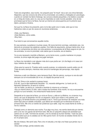Todo era enigmático, esa noche, me preparé para "el ritual", iba a ser una chica llamada
Alejandra, que las conocía de años en la universidad, era soltera y trabajaba en psicología,
cuando en verdad me llamo Solange, las conozco desde pequeñas y me dedico a escribir
en un blog de moda, pero no, eso ya no importaba en este mundo paralelo. Una de las
promesas que le hice a la flaca, fue ser yo misma sin preocuparme por lo próximo que
dijera, pensara o hiciera.
Así que fui, la flaca me presentó, pero no le dijo quién era ni nada, solo que sí nos
habíamos visto un par de veces en reuniones anteriores.
-Hola, soy Mariano.
-Hola Mariano, cómo estás.
-Muy bien.
Fue todo lo que conversamos aquella noche.
En esa semana, sucedieron muchas cosas. Mi novio terminó conmigo, sobretodo eso, me
demoré en procesar las palabras usadas. Con falta de argumento, porque había otra, él ya
tenía un compromiso de años con otra persona. La propuesta de la flaca seguía en pie, no
me animaba, no era mi prioridad, solo sabía que si sucedía, era el destino.
Ya no era necesario mentirle a Mariano, ya no tenía novio, y podía mantener mi propio
nombre, la única regla del juego era jugar siempre.
La flaca me mentalizó a ser alguien más de lo que podía ser. Un día llegó a mi casa con
ropa, boletos de viaje, maquillaje...
-Esta eres la nueva tú. Puedes serlo cuando quieras, no solamente cuando estés con él.
Trata de serlo siempre, mientras más cerca te mantengas del personaje, más rápido
fluirás.
Volvimos a salir con Mariano, pero tampoco fluyó, Me dio pánico, aunque no era de salir
siempre con el innombrable de mi ex, no dejaba de pensar en él.
-Ay Sol. Dime si de verdad lo quieres hacer.
Fue ahí, que le dije totalmente decidida - Sí, necesito defogarme. Lo haré con él...
Necesito distraerme, él será mi víctima.
-Así se habla, ya decía yo, volverás a sentirte tú misma en un tiempo.
-Soy yo misma ahora, lo odio, odio a todos los hombres.-Esa noche, no voy a excusarme
porque no tuve remedio, me emborraché hasta borrar casset.
Desperté en la casa de la flaca, yo vivía en Surco, y ella en La Molina, no vivíamos muy
cerca, así que al despertar me dio un espasmo, tenía que visitar a mis padres, era
domingo y la familia tendría una parrillada a las 4. Tenía que terminar de redactar una nota
sobre tips para el cabello ondulado, que debía ser revisado por la directora el lunes a
primera hora. Me vino un estrés tan poderoso que salté, cogí mis cosas llamé al chofer, y
me fui volando.
Trabajé como un demonio esa noche. Fue algo muy loco, me sentía destruida por dentro
pero a la vez con ganas de terminar todo. Me dio un pequeño ataque de ansiedad que
calmé con un café. Terminé de escribir y me fui donde la reunión familiar. Todo fue peor.
Nadie sabía que ya no estaba con él. Me quería morir. El mundo se estaba riendo de mí,
en mi propia cara.
Me dio tristeza. Me sentí sola. Pero vino mi abuela y me dijo una frase que jamás voy a
olvidar:
-Dios está contigo, jamás estarás sola.
 