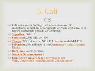
 Cali, oficialmente Santiago de Cali, es un municipio
colombiano, capital del departamento del Valle del Cauca, es la
tercera ciudad más poblada de Colombia.
 Superficie: 564 km²
 Fundación: 25 de julio de 1536
 Tiempo: 32°C, viento del NO a 11 km/h, humedad del 46 %
 Población: 2,394 millones (2016) Organización de las Naciones
Unidas
 Hora local: domingo, 16:25
 Número De Aeropuertos: 1
 Facultades y universidades: Universidad del
Valle, Universidad Icesi,Santiago de Cali University
3. Cali
 
