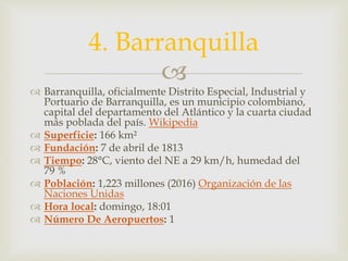 
 Barranquilla, oficialmente Distrito Especial, Industrial y
Portuario de Barranquilla, es un municipio colombiano,
capital del departamento del Atlántico y la cuarta ciudad
más poblada del país. Wikipedia
 Superficie: 166 km²
 Fundación: 7 de abril de 1813
 Tiempo: 28°C, viento del NE a 29 km/h, humedad del
79 %
 Población: 1,223 millones (2016) Organización de las
Naciones Unidas
 Hora local: domingo, 18:01
 Número De Aeropuertos: 1
4. Barranquilla
 