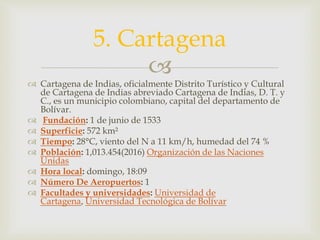 
 Cartagena de Indias, oficialmente Distrito Turístico y Cultural
de Cartagena de Indias abreviado Cartagena de Indias, D. T. y
C., es un municipio colombiano, capital del departamento de
Bolívar.
 Fundación: 1 de junio de 1533
 Superficie: 572 km²
 Tiempo: 28°C, viento del N a 11 km/h, humedad del 74 %
 Población: 1,013.454(2016) Organización de las Naciones
Unidas
 Hora local: domingo, 18:09
 Número De Aeropuertos: 1
 Facultades y universidades: Universidad de
Cartagena, Universidad Tecnológica de Bolívar
5. Cartagena
 