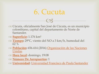 
 Cúcuta, oficialmente San José de Cúcuta, es un municipio
colombiano, capital del departamento de Norte de
Santander.
 Superficie: 1.176 km²
 Tiempo: 29°C, viento del NO a 3 km/h, humedad del
62 %
 Población: 656.414 (2016) Organización de las Naciones
Unidas
 Hora local: domingo, 19:08
 Número De Aeropuertos: 1
 Universidad: Universidad Francisco de Paula Santander
6. Cucuta
 